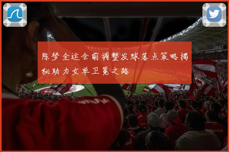 陈梦全运会前调整发球落点策略揭秘助力女单卫冕之路