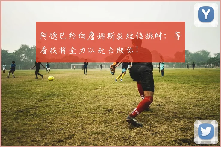 阿德巴约向詹姆斯发短信挑衅：等着我将全力以赴击败你！