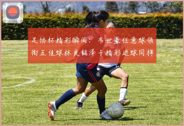足协杯精彩瞬间：韦世豪任意球领衔五佳球林良铭泽卡精彩进球同样耀眼