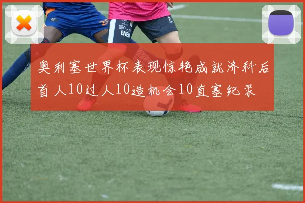 奥利塞世界杯表现惊艳成就济科后首人10过人10造机会10直塞纪录
