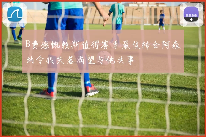 B费感慨赖斯值得赛季最佳转会阿森纳令我失落渴望与他共事