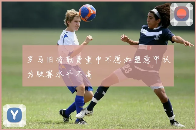 罗马旧将勒费重申不愿加盟意甲认为联赛水平不高
