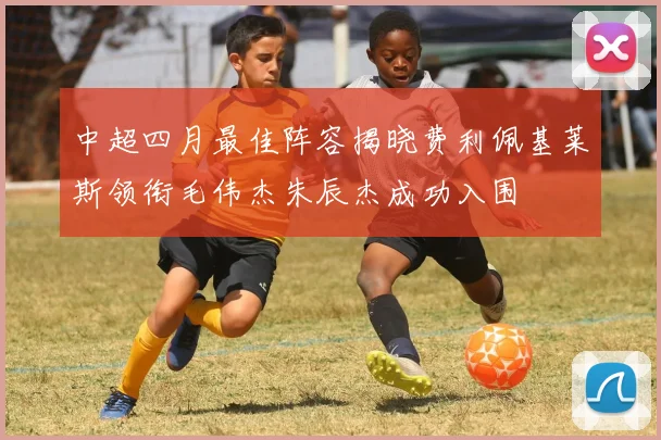 中超四月最佳阵容揭晓费利佩基莱斯领衔毛伟杰朱辰杰成功入围