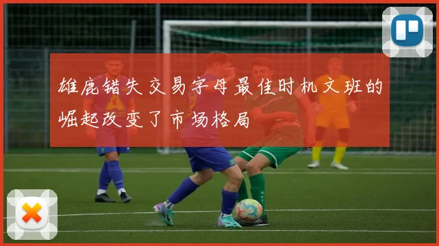 雄鹿错失交易字母最佳时机文班的崛起改变了市场格局