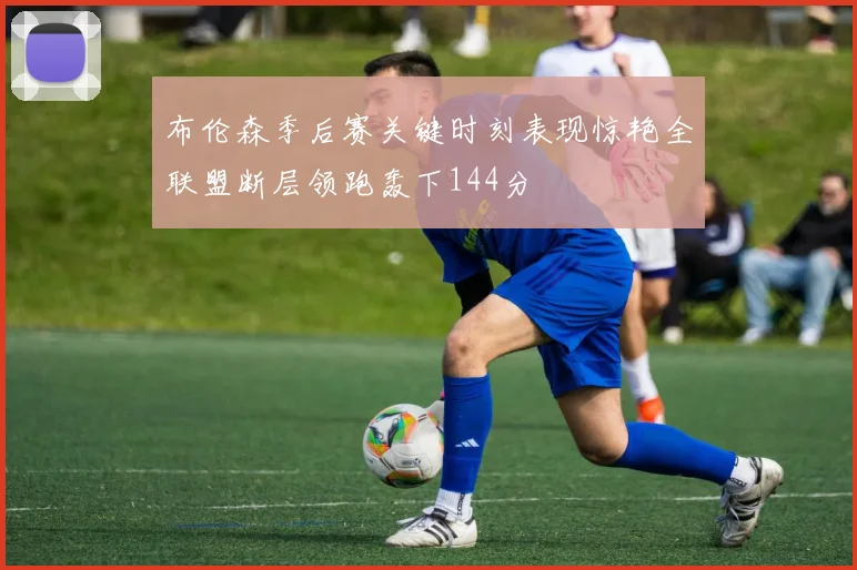 布伦森季后赛关键时刻表现惊艳全联盟断层领跑轰下144分