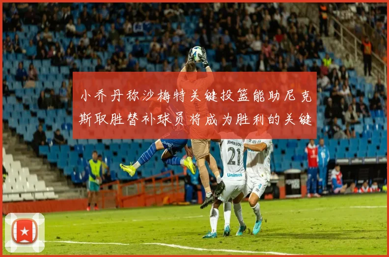 小乔丹称沙梅特关键投篮能助尼克斯取胜替补球员将成为胜利的关键因素