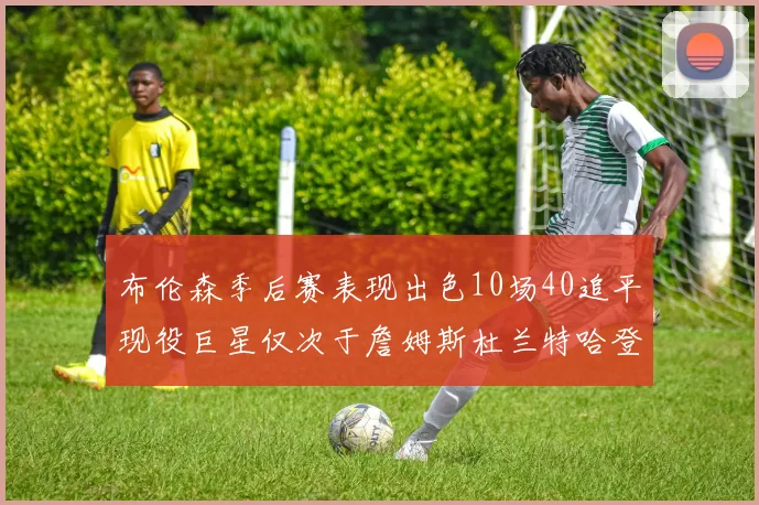 布伦森季后赛表现出色10场40追平现役巨星仅次于詹姆斯杜兰特哈登
