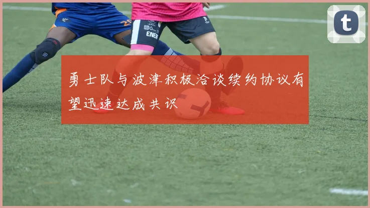勇士队与波津积极洽谈续约协议有望迅速达成共识