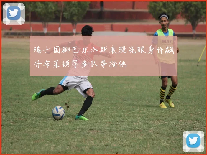瑞士国脚巴尔加斯表现亮眼身价飙升布莱顿等多队争抢他