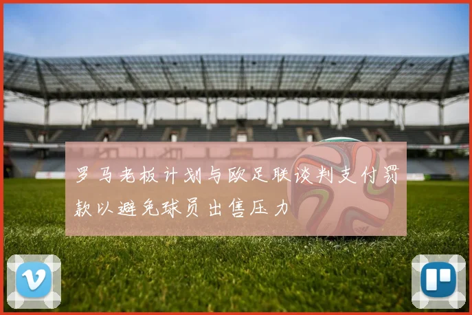 罗马老板计划与欧足联谈判支付罚款以避免球员出售压力