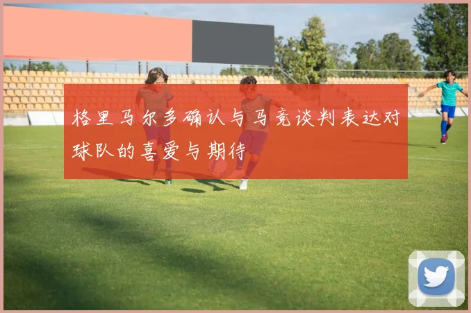 格里马尔多确认与马竞谈判表达对球队的喜爱与期待