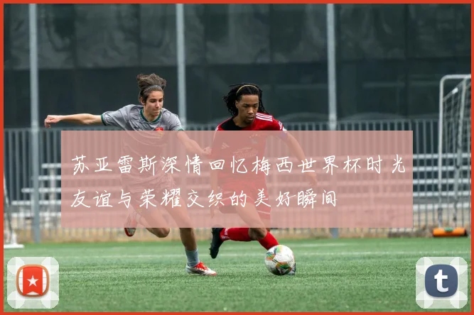 苏亚雷斯深情回忆梅西世界杯时光友谊与荣耀交织的美好瞬间