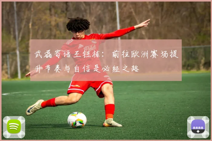 武磊寄语王钰栋：前往欧洲赛场提升节奏与自信是必经之路