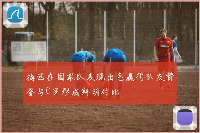梅西在国家队表现出色赢得队友赞誉与C罗形成鲜明对比