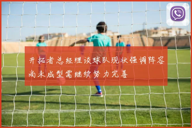 开拓者总经理谈球队现状强调阵容尚未成型需继续努力完善