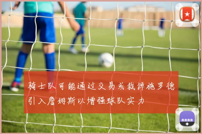 骑士队可能通过交易或裁掉施罗德引入詹姆斯以增强球队实力