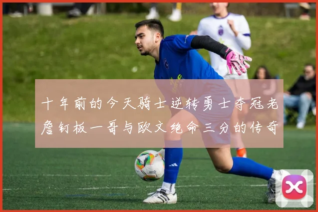 十年前的今天骑士逆转勇士夺冠老詹钉板一哥与欧文绝命三分的传奇时刻