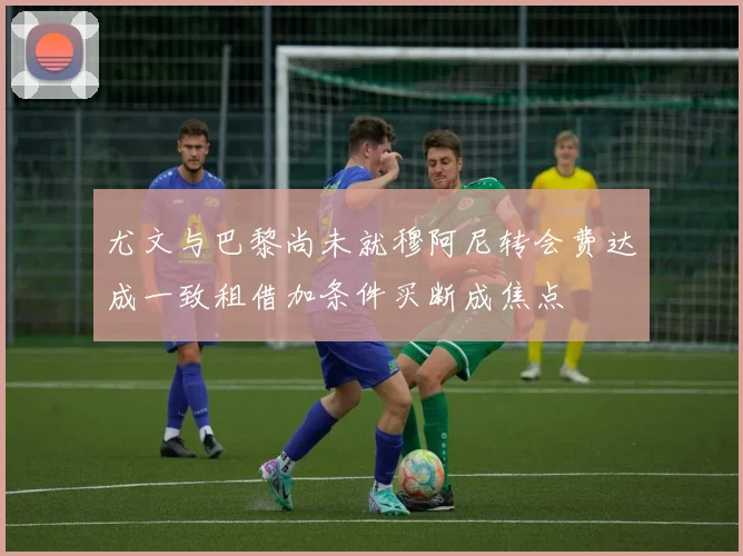 尤文与巴黎尚未就穆阿尼转会费达成一致租借加条件买断成焦点