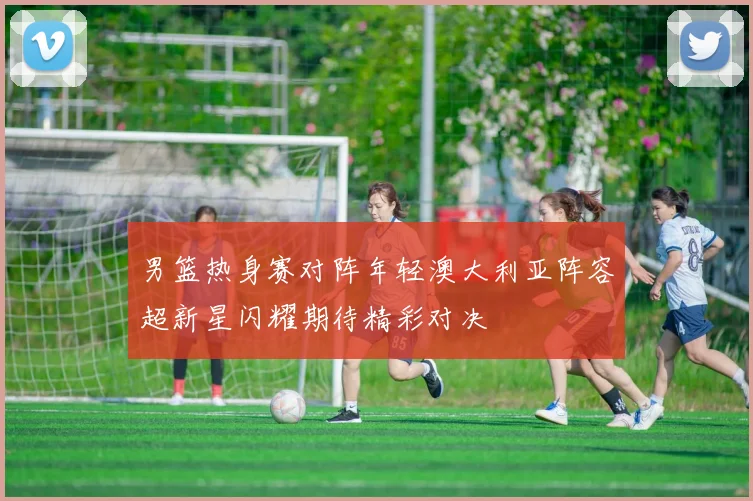 男篮热身赛对阵年轻澳大利亚阵容超新星闪耀期待精彩对决