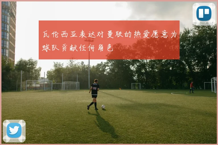 瓦伦西亚表达对曼联的热爱愿意为球队贡献任何角色