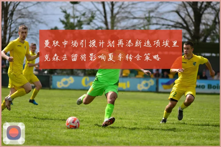 曼联中场引援计划再添新选项埃里克森去留将影响夏季转会策略