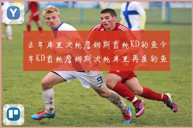 去年库里次轮詹姆斯首轮KD钓鱼今年KD首轮詹姆斯次轮库里再度钓鱼的奇妙对比