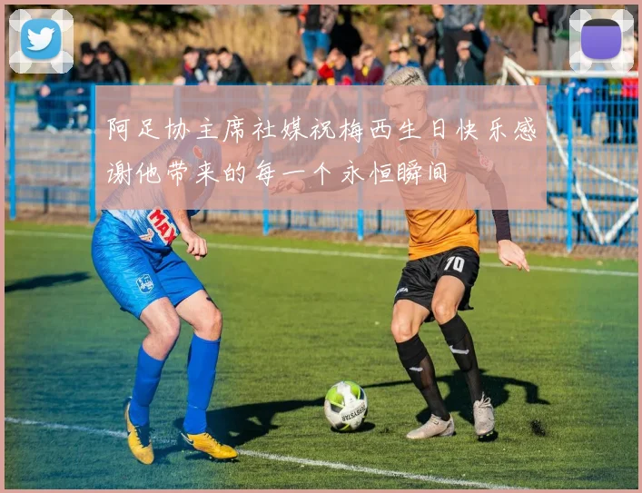 阿足协主席社媒祝梅西生日快乐感谢他带来的每一个永恒瞬间