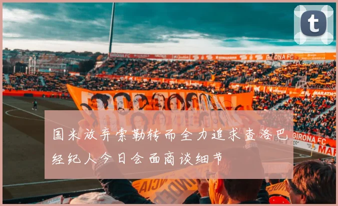 国米放弃索勒转而全力追求查洛巴经纪人今日会面商谈细节